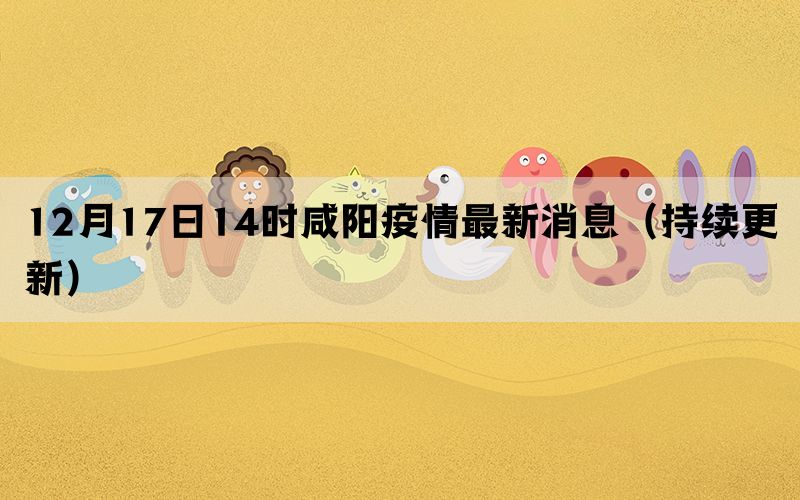 12月17日14時咸陽疫情最新消息（持續(xù)更新）(圖1)