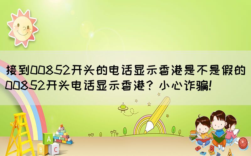 接到00852開(kāi)頭的電話顯示香港是不是假的(00852開(kāi)頭電話顯示香港？小心詐騙！)(圖1)