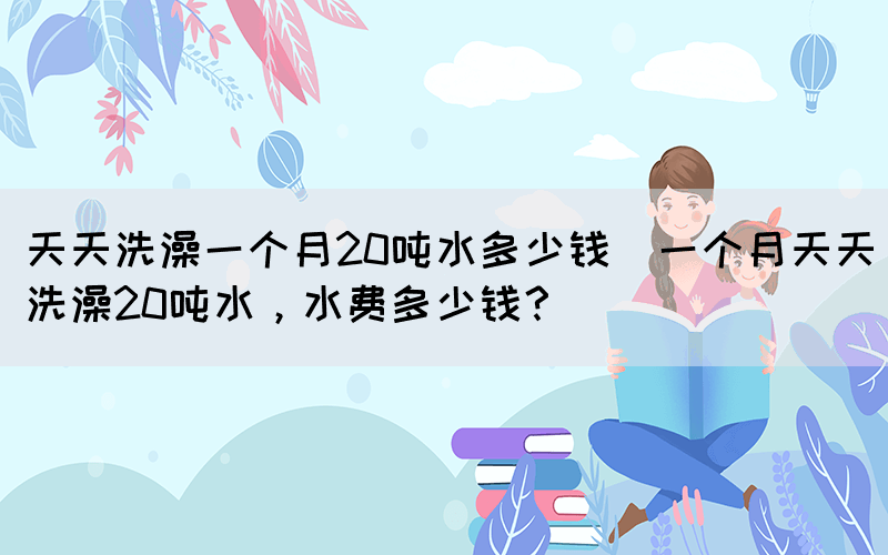 天天洗澡一個(gè)月20噸水多少錢(qián)(一個(gè)月天天洗澡20噸水，水費(fèi)多少錢(qián)？)(圖1)