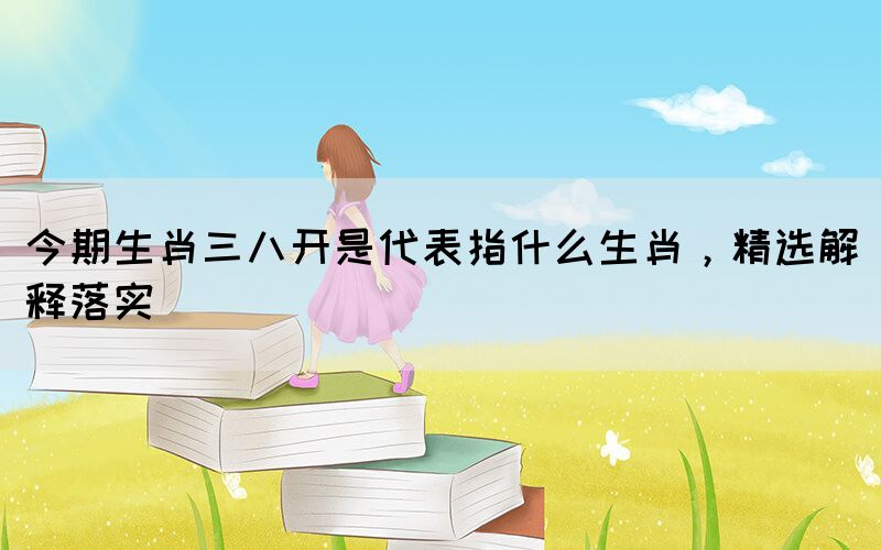 今期生肖三八開是代表指什么生肖，精選解釋